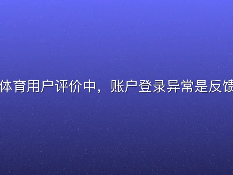 哈哈体育用户评价中，账户登录异常是反馈热点
